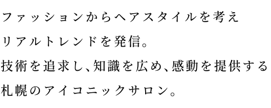 ファッションからヘアスタイルを考えリアルトレンドを発信。技術を追求し、知識を広め、感動を提供する札幌のアイコニックサロン。